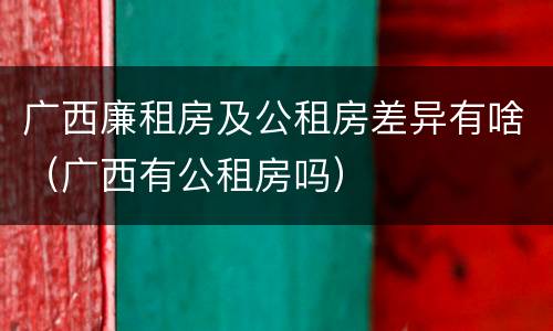 广西廉租房及公租房差异有啥（广西有公租房吗）