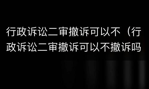 行政诉讼二审撤诉可以不（行政诉讼二审撤诉可以不撤诉吗）