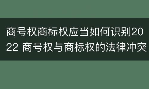 商号权商标权应当如何识别2022 商号权与商标权的法律冲突与解决