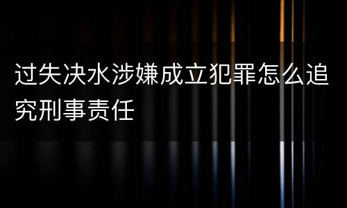 过失决水涉嫌成立犯罪怎么追究刑事责任