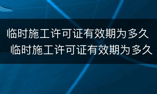 临时施工许可证有效期为多久 临时施工许可证有效期为多久啊