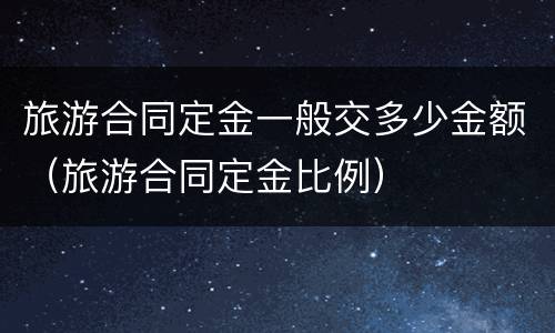 旅游合同定金一般交多少金额（旅游合同定金比例）