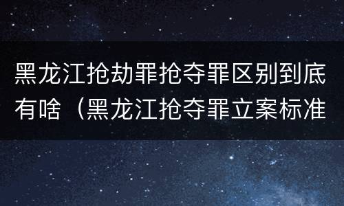 黑龙江抢劫罪抢夺罪区别到底有啥（黑龙江抢夺罪立案标准）