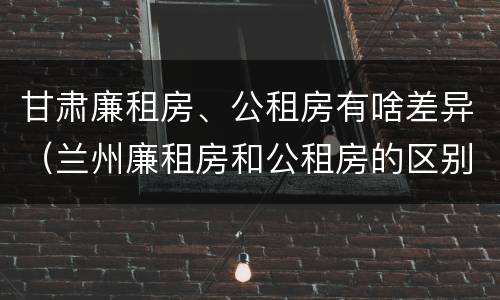 甘肃廉租房、公租房有啥差异（兰州廉租房和公租房的区别）