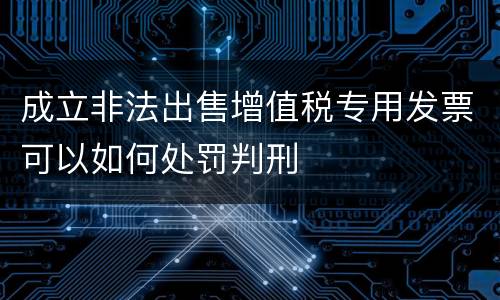 成立非法出售增值税专用发票可以如何处罚判刑