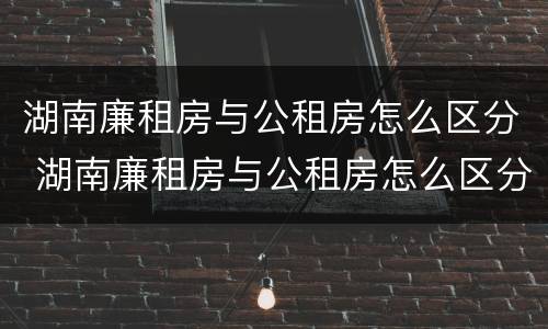 湖南廉租房与公租房怎么区分 湖南廉租房与公租房怎么区分出来