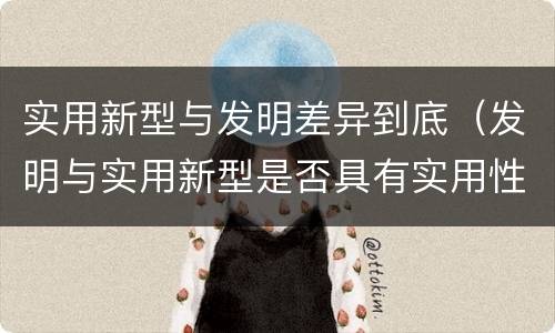 实用新型与发明差异到底（发明与实用新型是否具有实用性）