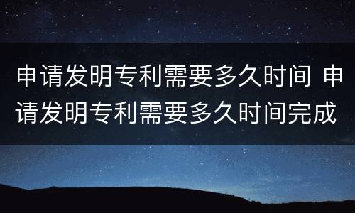 申请发明专利需要多久时间 申请发明专利需要多久时间完成