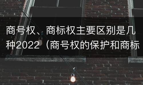 商号权、商标权主要区别是几种2022（商号权的保护和商标权的保护一样是全国性范围的）
