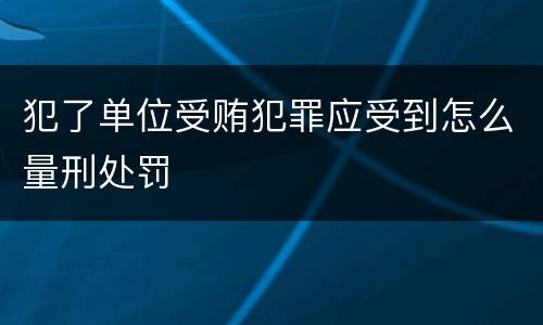 犯了单位受贿犯罪应受到怎么量刑处罚