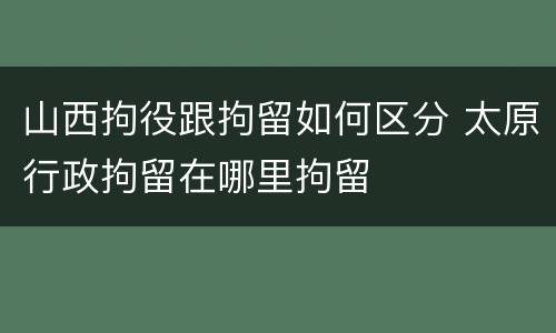 山西拘役跟拘留如何区分 太原行政拘留在哪里拘留