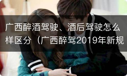 广西醉酒驾驶、酒后驾驶怎么样区分（广西醉驾2019年新规放宽）