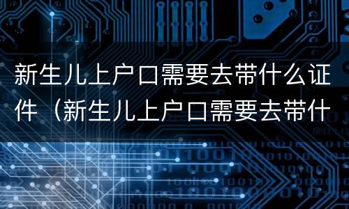 新生儿上户口需要去带什么证件（新生儿上户口需要去带什么证件呢）