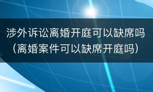 涉外诉讼离婚开庭可以缺席吗（离婚案件可以缺席开庭吗）
