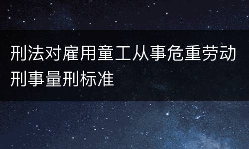 刑法对雇用童工从事危重劳动刑事量刑标准