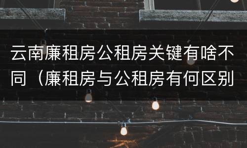 云南廉租房公租房关键有啥不同（廉租房与公租房有何区别）