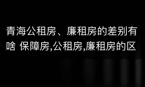 青海公租房、廉租房的差别有啥 保障房,公租房,廉租房的区别