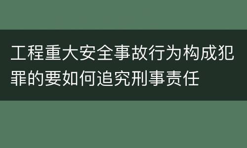 工程重大安全事故行为构成犯罪的要如何追究刑事责任