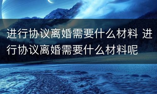 进行协议离婚需要什么材料 进行协议离婚需要什么材料呢