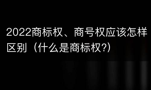 2022商标权、商号权应该怎样区别（什么是商标权?）