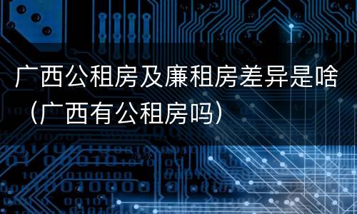广西公租房及廉租房差异是啥（广西有公租房吗）