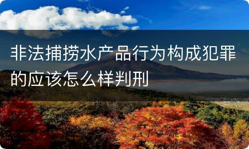 非法捕捞水产品行为构成犯罪的应该怎么样判刑