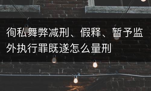 徇私舞弊减刑、假释、暂予监外执行罪既遂怎么量刑