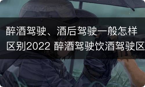 醉酒驾驶、酒后驾驶一般怎样区别2022 醉酒驾驶饮酒驾驶区别