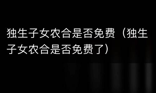 独生子女农合是否免费（独生子女农合是否免费了）