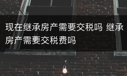 现在继承房产需要交税吗 继承房产需要交税费吗