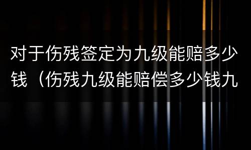 对于伤残签定为九级能赔多少钱（伤残九级能赔偿多少钱九级伤残）