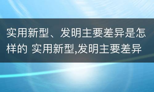 实用新型、发明主要差异是怎样的 实用新型,发明主要差异是怎样的