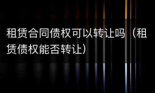 租赁合同债权可以转让吗（租赁债权能否转让）