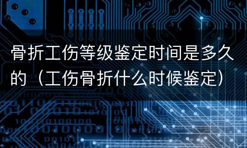 骨折工伤等级鉴定时间是多久的（工伤骨折什么时候鉴定）