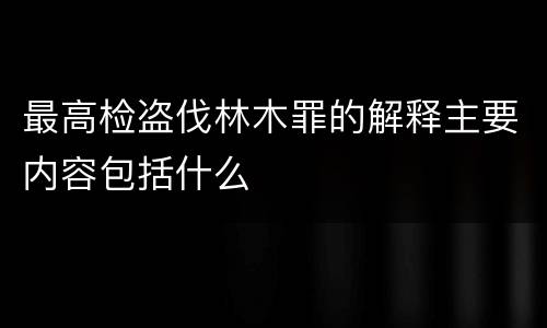 最高检盗伐林木罪的解释主要内容包括什么