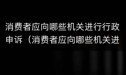 消费者应向哪些机关进行行政申诉（消费者应向哪些机关进行行政申诉呢）