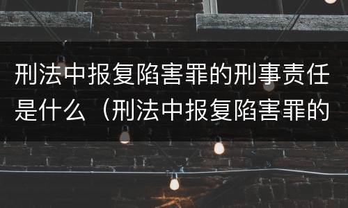 刑法中报复陷害罪的刑事责任是什么（刑法中报复陷害罪的刑事责任是什么意思）