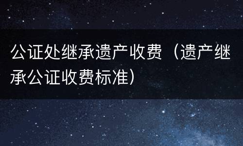 公证处继承遗产收费（遗产继承公证收费标准）