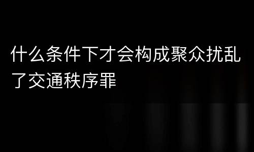 什么条件下才会构成聚众扰乱了交通秩序罪