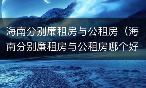 海南分别廉租房与公租房（海南分别廉租房与公租房哪个好）