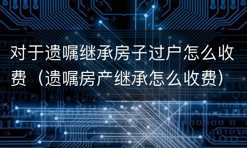 对于遗嘱继承房子过户怎么收费（遗嘱房产继承怎么收费）