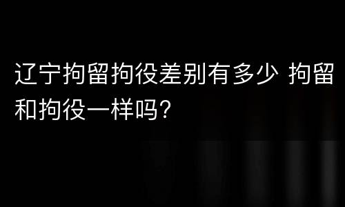 辽宁拘留拘役差别有多少 拘留和拘役一样吗?