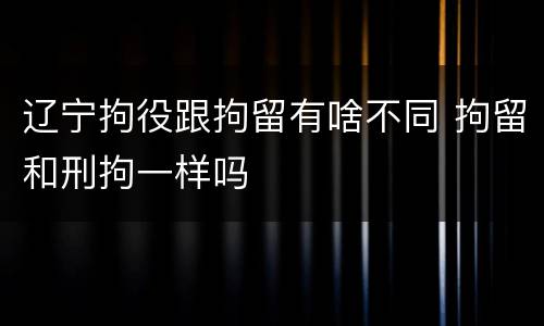 辽宁拘役跟拘留有啥不同 拘留和刑拘一样吗