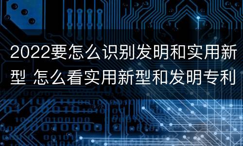2022要怎么识别发明和实用新型 怎么看实用新型和发明专利