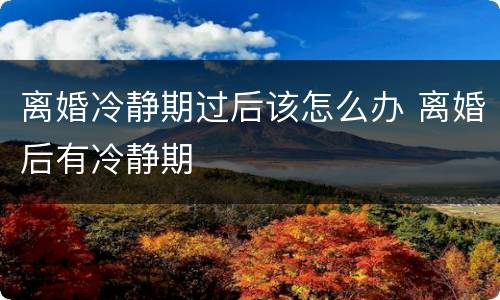 离婚冷静期过后该怎么办 离婚后有冷静期