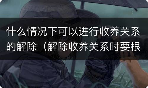 什么情况下可以进行收养关系的解除（解除收养关系时要根据什么状况确定双方当事人）
