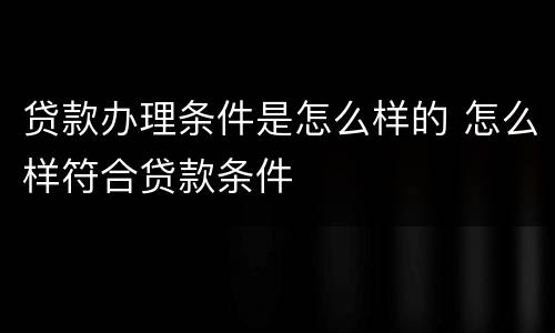 贷款办理条件是怎么样的 怎么样符合贷款条件