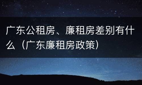 广东公租房、廉租房差别有什么（广东廉租房政策）