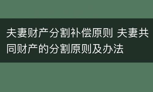夫妻财产分割补偿原则 夫妻共同财产的分割原则及办法