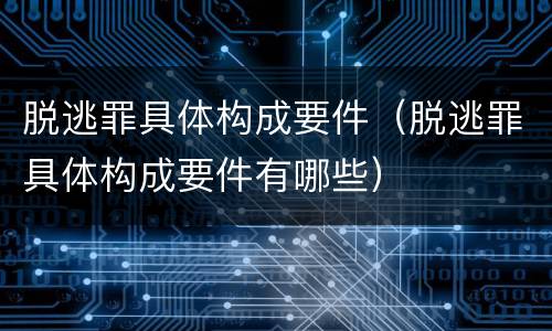 脱逃罪具体构成要件（脱逃罪具体构成要件有哪些）